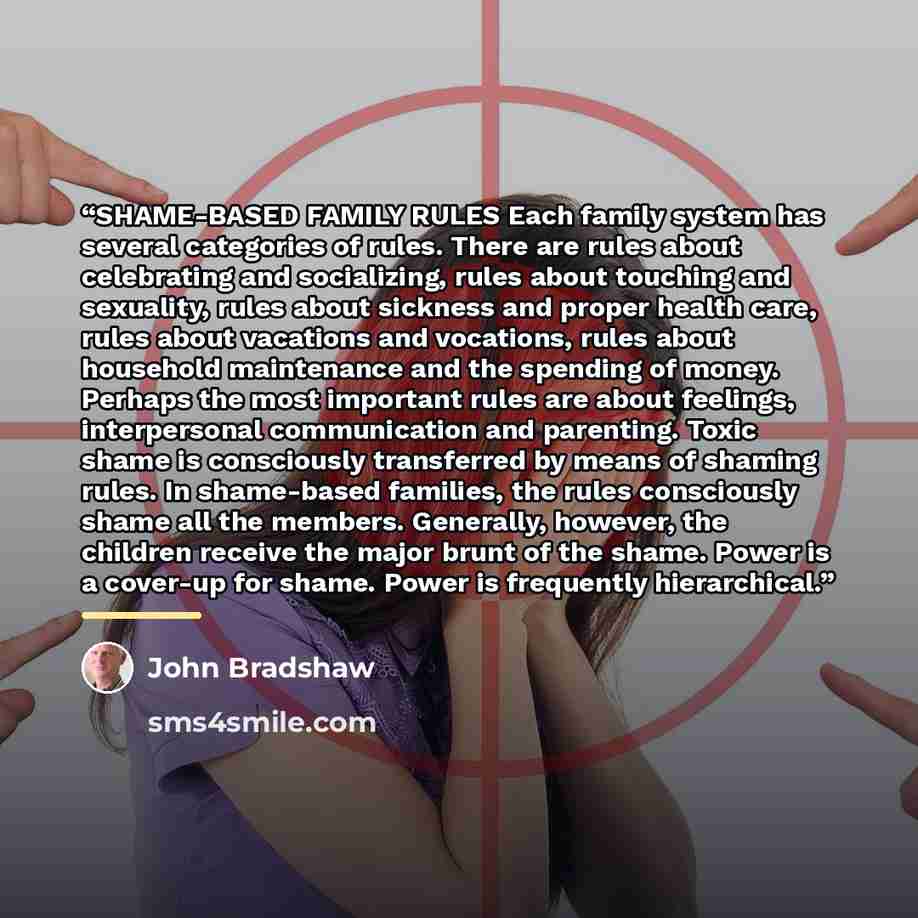 “SHAME-BASED FAMILY RULES Each family system has several categories of rules. There are rules about celebrating and socializing, rules about touching and sexuality, rules about sickness and proper health care, rules about vacations and vocations, rules about household maintenance and the spending…” quote by John Bradshaw