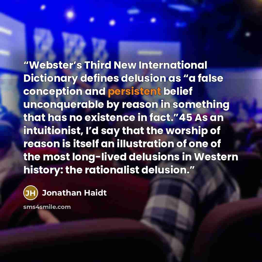 “Webster’s Third New International Dictionary defines delusion as “a false conception and persistent belief unconquerable by reason in something that has no existence in fact.”45 As an intuitionist, I’d say that the worship of reason is itself an illustration of one of the most long-lived delusions…” quote by Jonathan Haidt