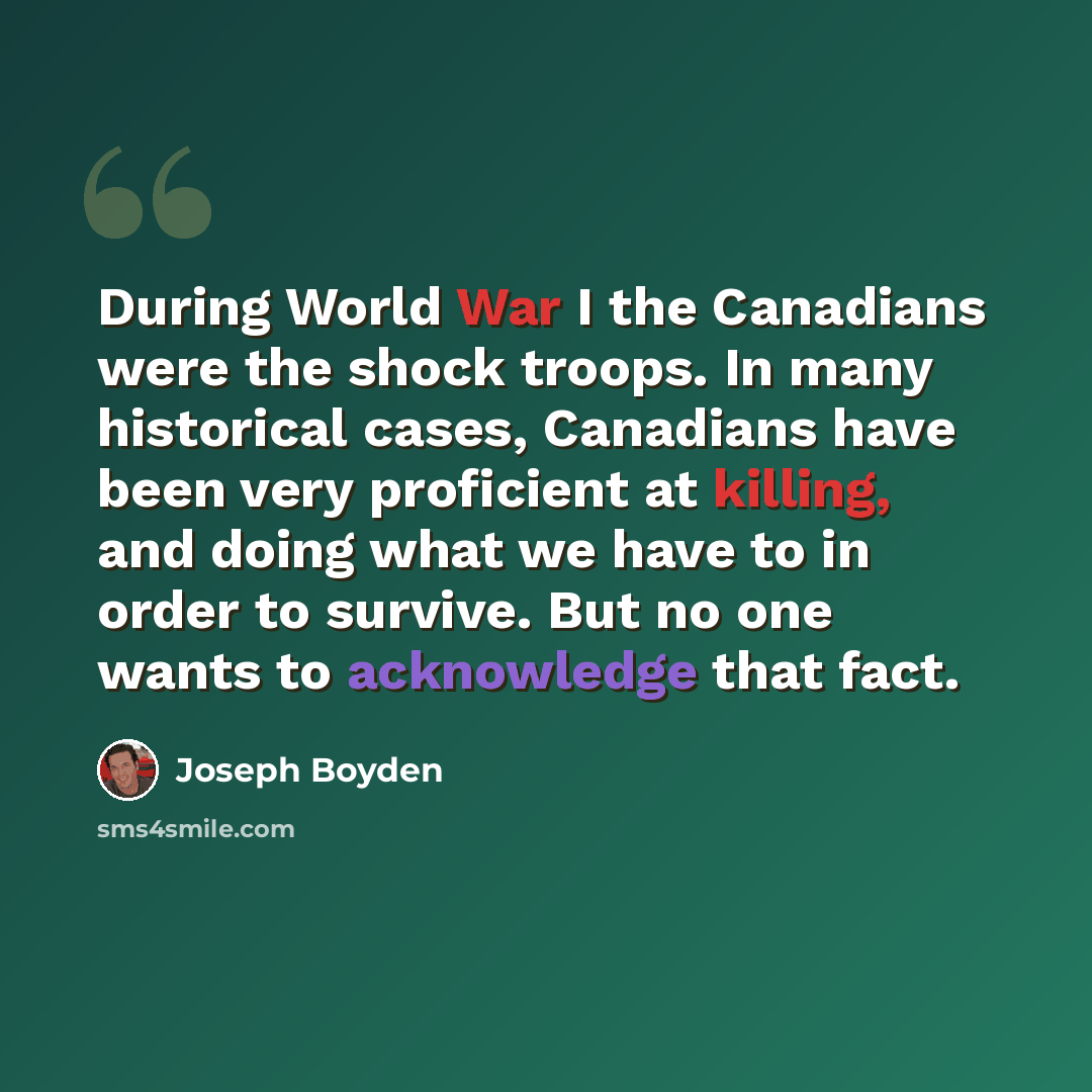 “During World War I the Canadians were the shock troops. In many historical cases, Canadians have been very proficient at killing, and doing what we have to in order to survive. But no one wants to acknowledge that fact.” quote by Joseph Boyden