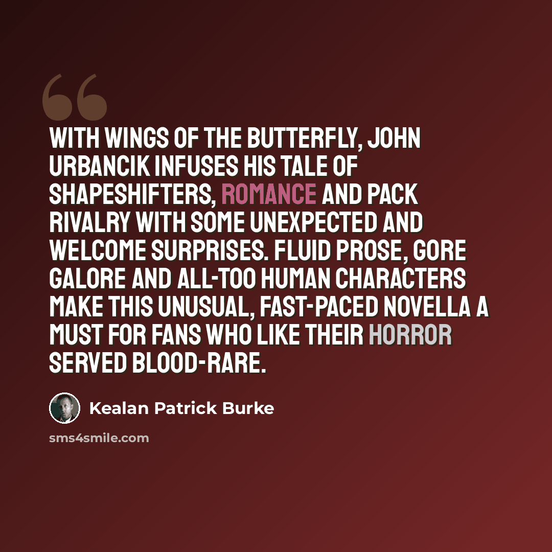 “With Wings of the Butterfly, John Urbancik infuses his tale of shapeshifters, romance and pack rivalry with some unexpected and welcome surprises. Fluid prose, gore galore and all-too human characters make this unusual, fast-paced novella a must for fans who like their horror served blood-rare.” quote by Kealan Patrick Burke