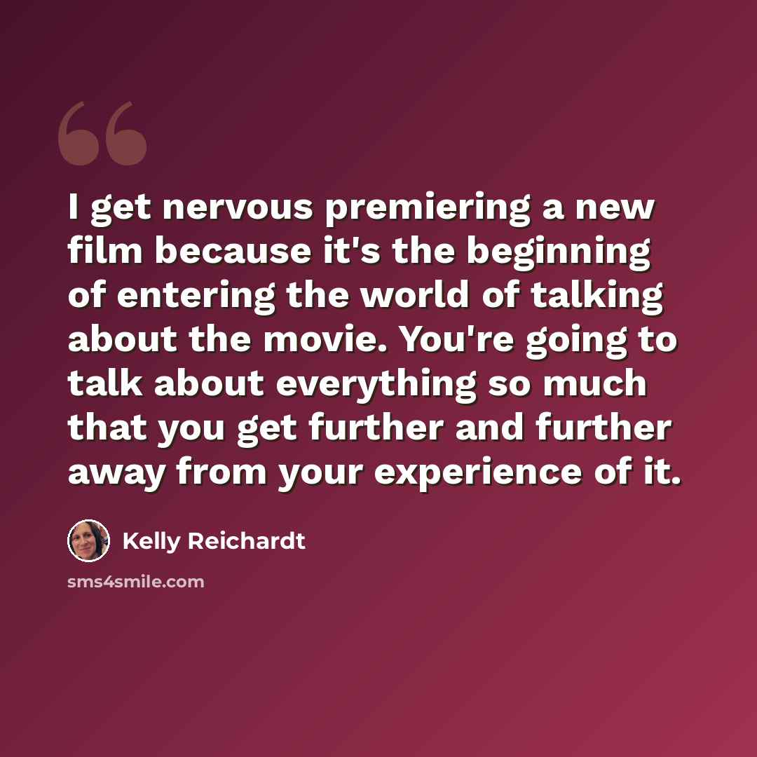 “I get nervous premiering a new film because it's the beginning of entering the world of talking about the movie. You're going to talk about everything so much that you get further and further away from your experience of it.” quote by Kelly Reichardt