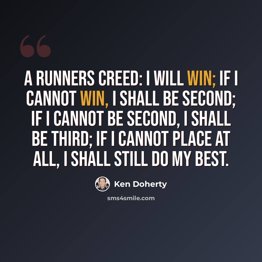“A runners creed: I will win; if I cannot win, I shall be second; if I cannot be second, I shall be third; if I cannot place at all, I shall still do my best.” quote by Ken Doherty