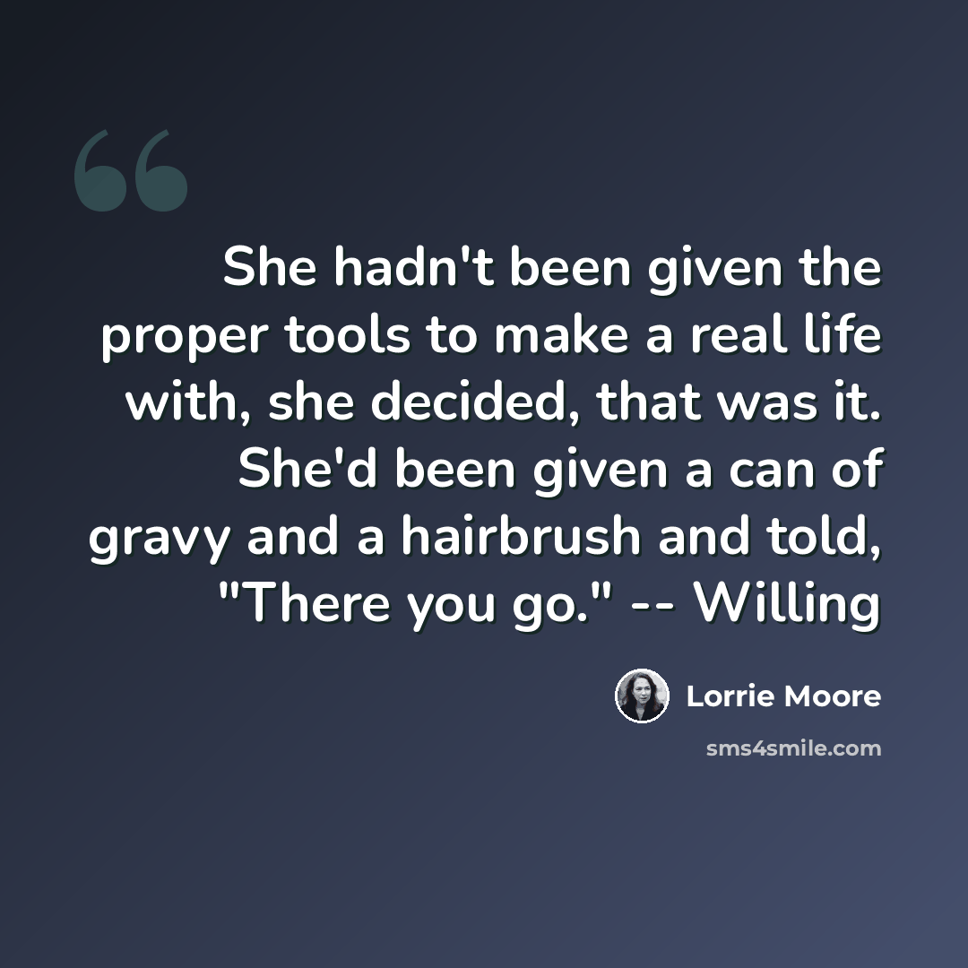 “She hadn't been given the proper tools to make a real life with, she decided, that was it. She'd been given a can of gravy and a hairbrush and told, "There you go." -- Willing” quote by Lorrie Moore