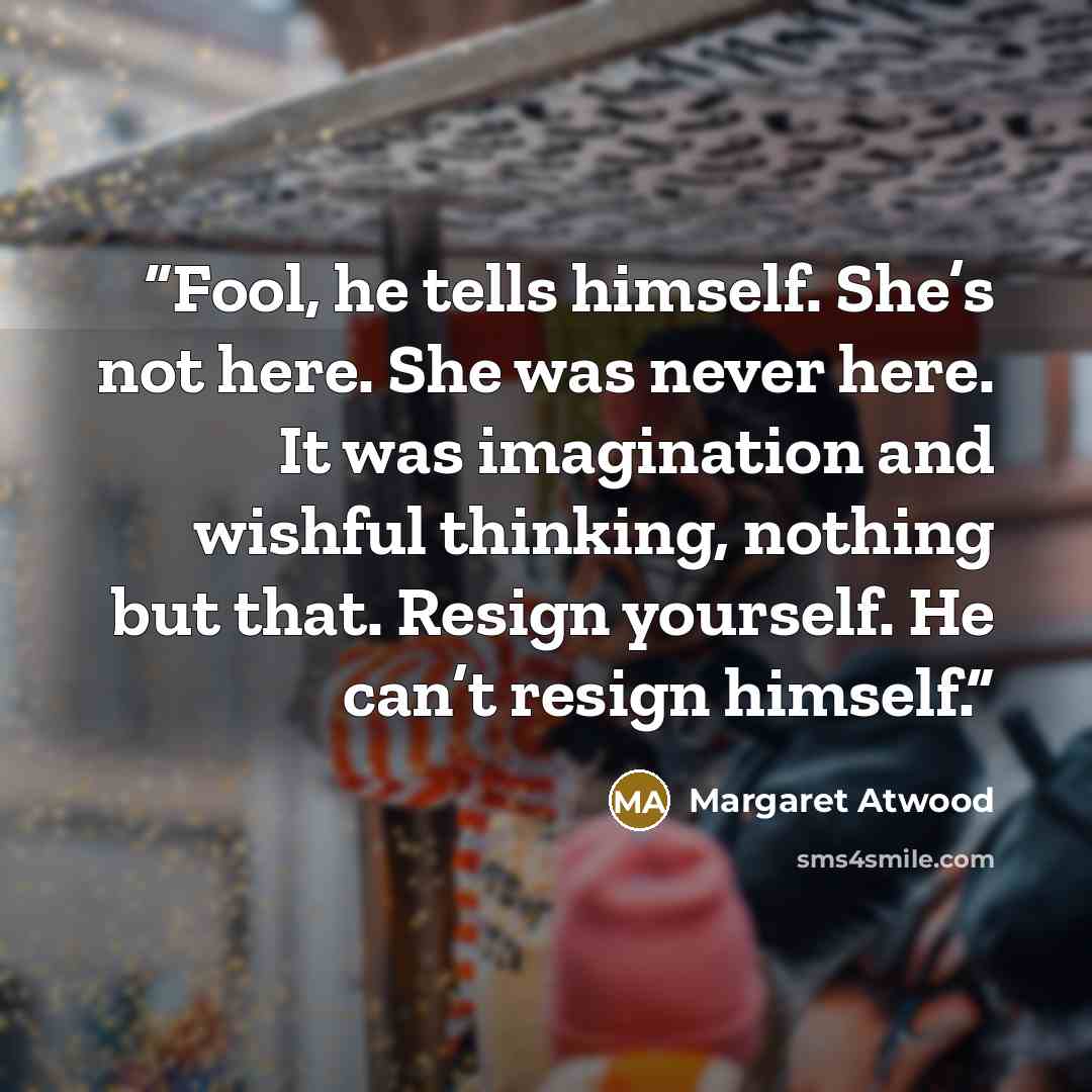 “Fool, he tells himself. She’s not here. She was never here. It was imagination and wishful thinking, nothing but that. Resign yourself. He can’t resign himself.” quote by Margaret Atwood