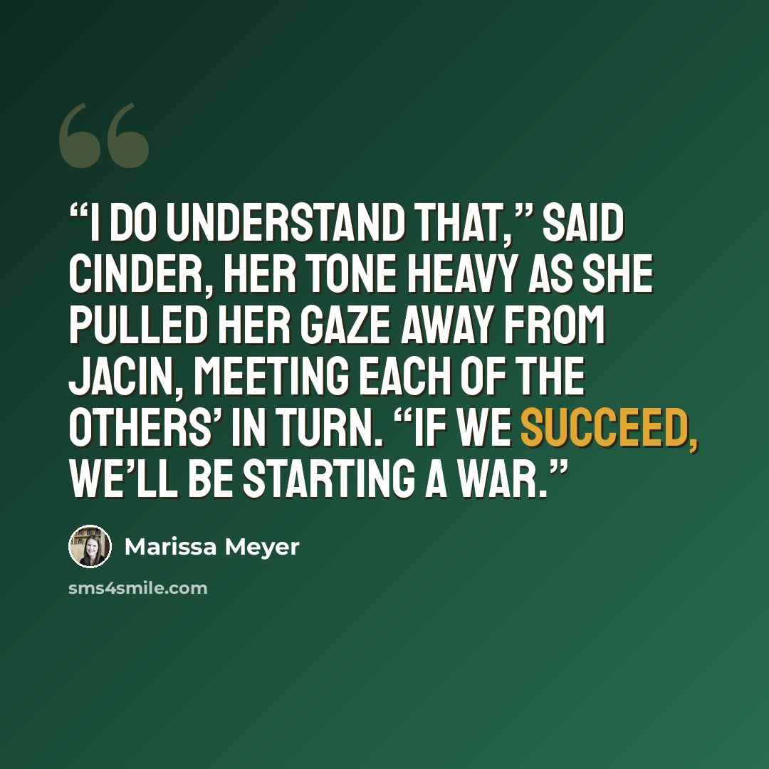 “I do understand that,” said Cinder, her tone heavy as she pulled her gaze away from Jacin, meeting each of the others’ in turn. “If we succeed, we’ll be starting a war.” quote by Marissa Meyer
