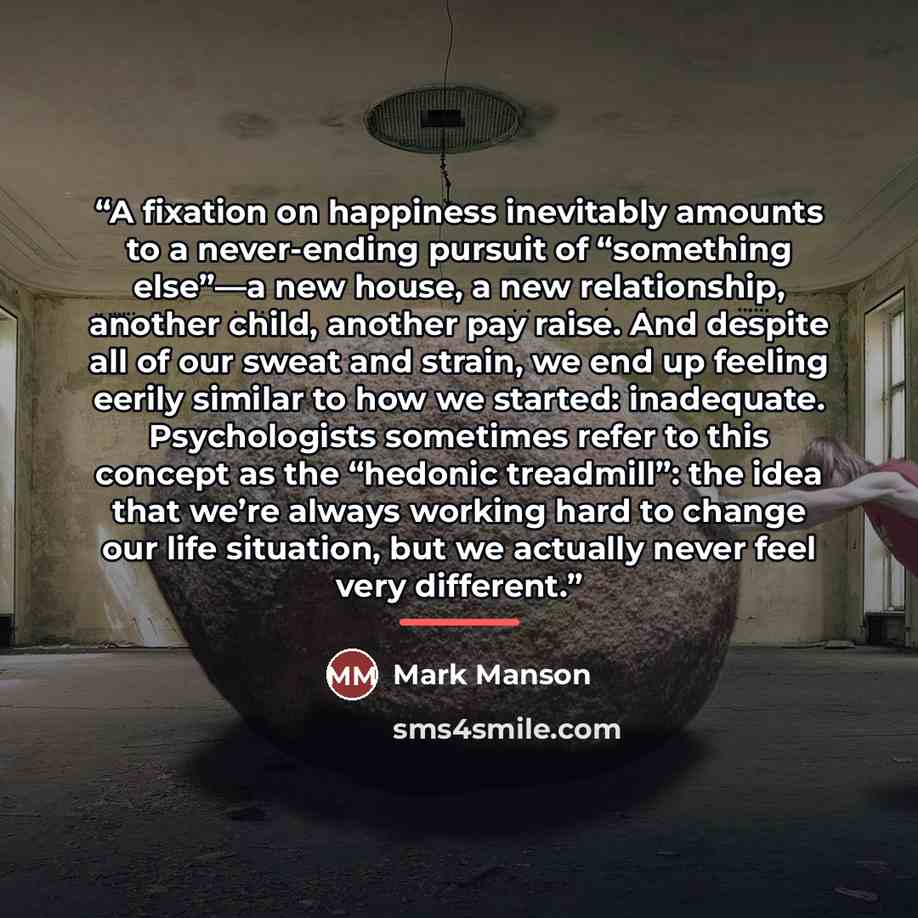 “A fixation on happiness inevitably amounts to a never-ending pursuit of “something else”—a new house, a new relationship, another child, another pay raise. And despite all of our sweat and strain, we end up feeling eerily similar to how we started: inadequate. Psychologists sometimes refer to this…” quote by Mark Manson