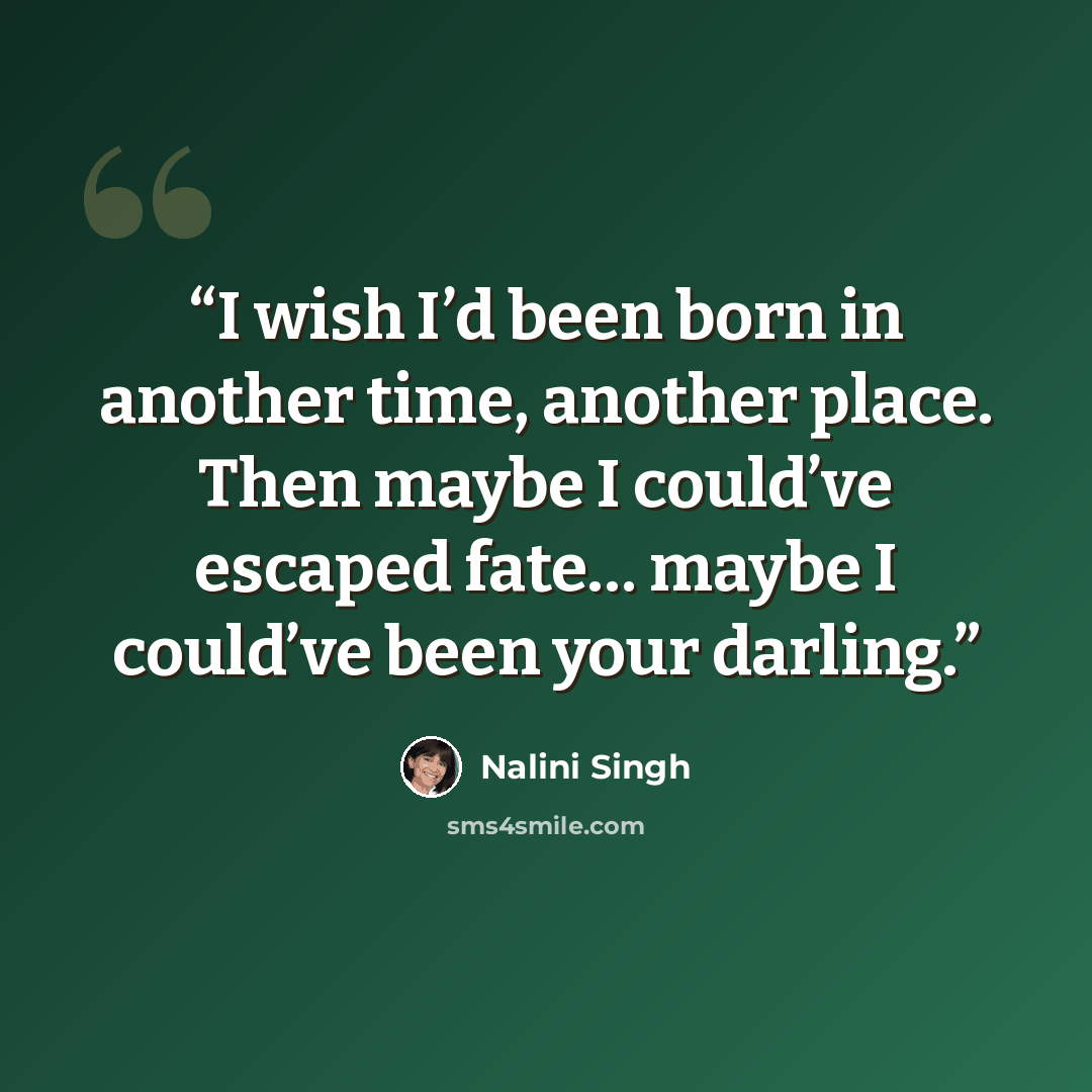 “I wish I’d been born in another time, another place. Then maybe I could’ve escaped fate… maybe I could’ve been your darling.” quote by Nalini Singh