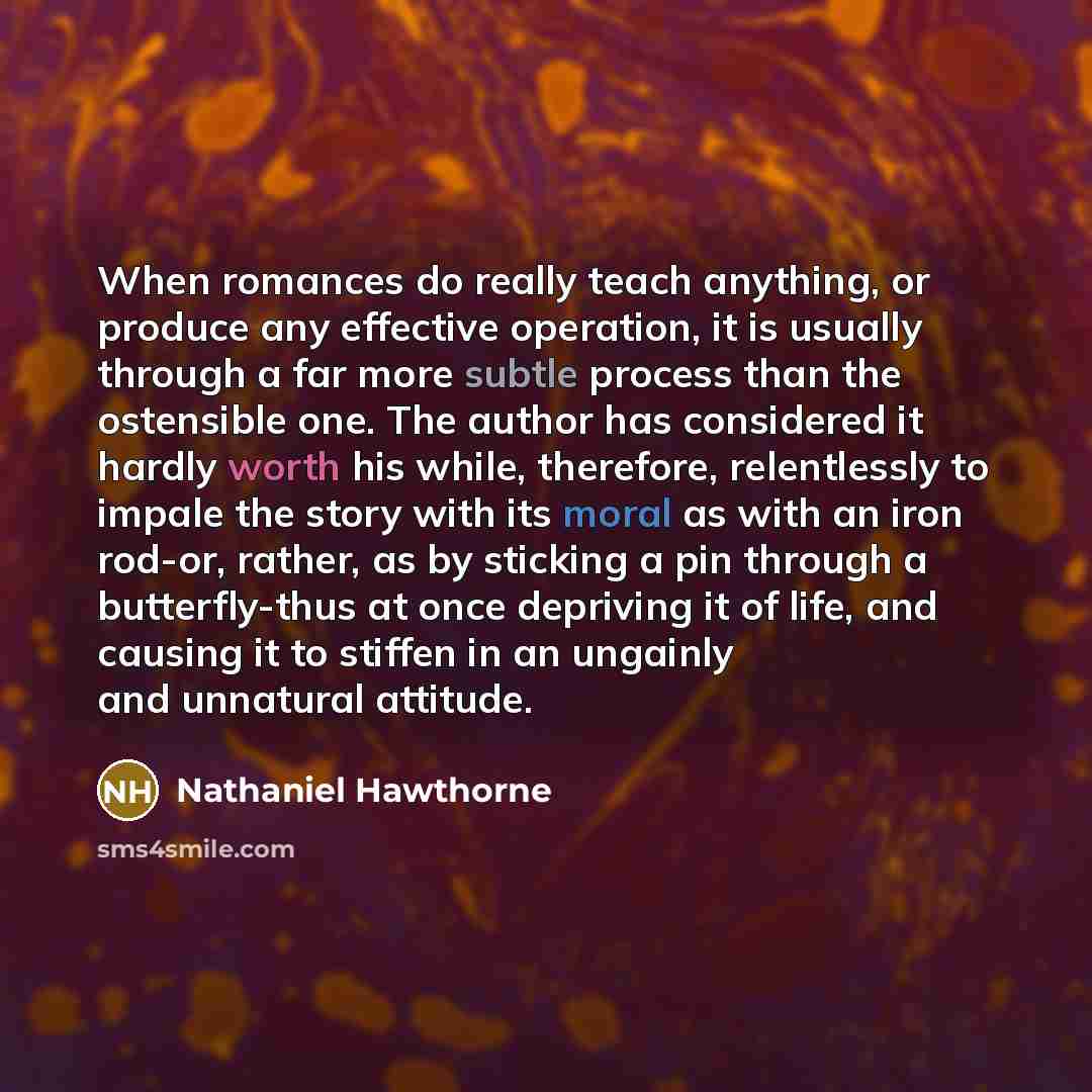 “When romances do really teach anything, or produce any effective operation, it is usually through a far more subtle process than the ostensible one. The author has considered it hardly worth his while, therefore, relentlessly to impale the story with its moral as with an iron rod-or, rather, as by…” quote by Nathaniel Hawthorne