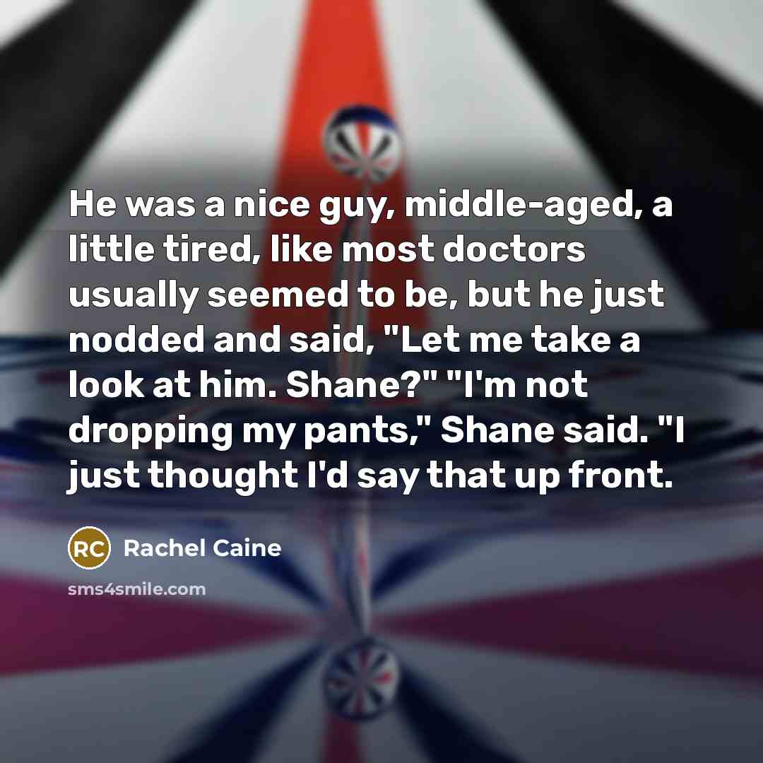 “He was a nice guy, middle-aged, a little tired, like most doctors usually seemed to be, but he just nodded and said, "Let me take a look at him. Shane?" "I'm not dropping my pants," Shane said. "I just thought I'd say that up front.” quote by Rachel Caine