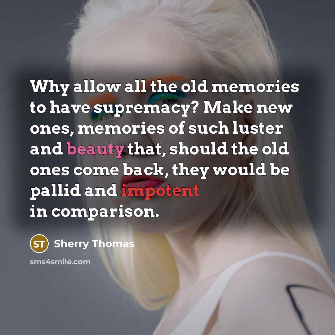 “Why allow all the old memories to have supremacy? Make new ones, memories of such luster and beauty that, should the old ones come back, they would be pallid and impotent in comparison.” quote by Sherry Thomas