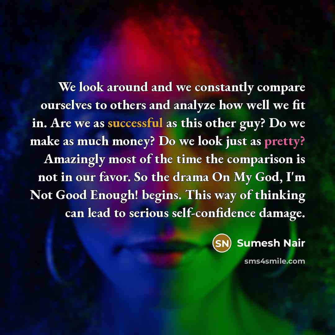 “We look around and we constantly compare ourselves to others and analyze how well we fit in. Are we as successful as this other guy? Do we make as much money? Do we look just as pretty? Amazingly most of the time the comparison is not in our favor. So the drama On My God, I'm Not Good Enough!…” quote by Sumesh Nair
