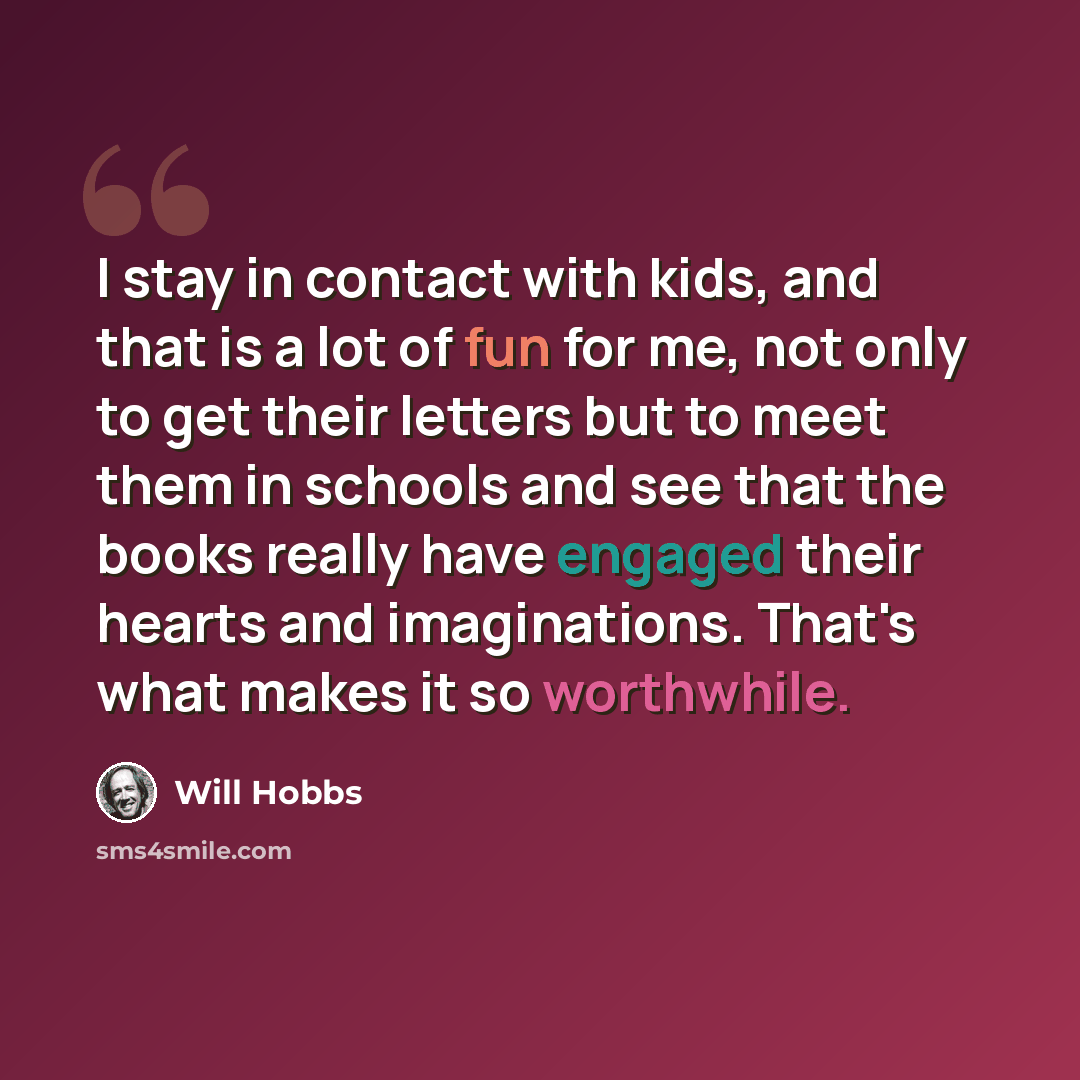 “I stay in contact with kids, and that is a lot of fun for me, not only to get their letters but to meet them in schools and see that the books really have engaged their hearts and imaginations. That's what makes it so worthwhile.” quote by Will Hobbs
