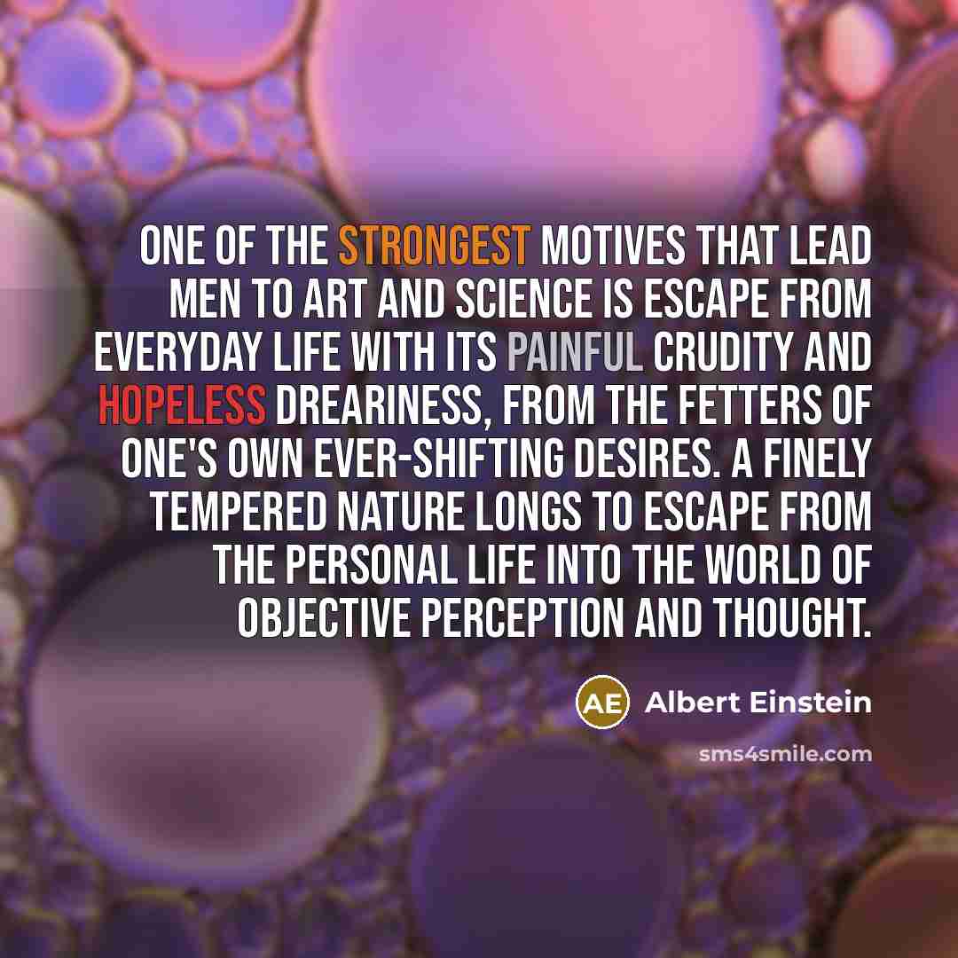 “One of the strongest motives that lead men to art and science is escape from everyday life with its painful crudity and hopeless dreariness, from the fetters of one's own ever-shifting desires. A finely tempered nature longs to escape from the personal life into the world of objective perception…” quote by Albert Einstein