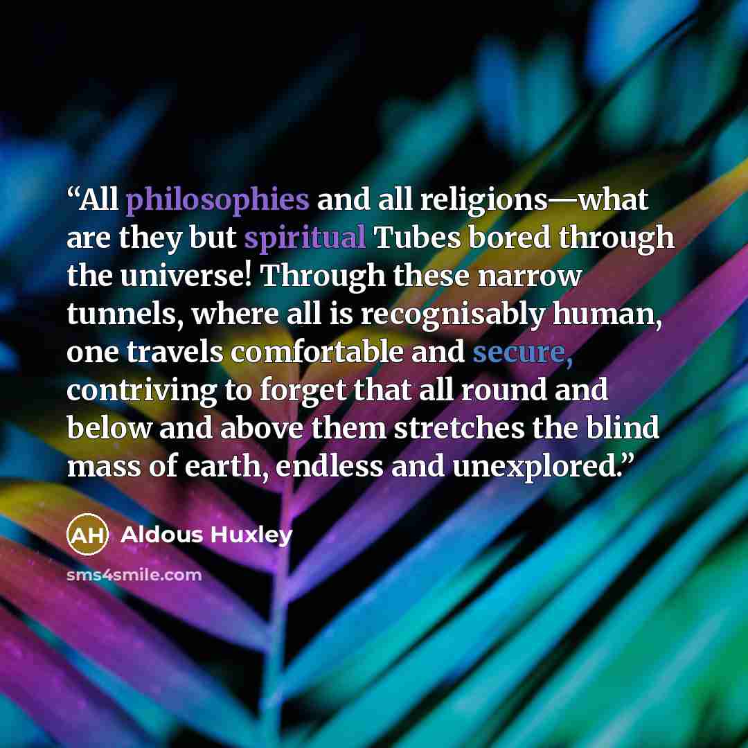 “All philosophies and all religions—what are they but spiritual Tubes bored through the universe! Through these narrow tunnels, where all is recognisably human, one travels comfortable and secure, contriving to forget that all round and below and above them stretches the blind mass of earth…” quote by Aldous Huxley