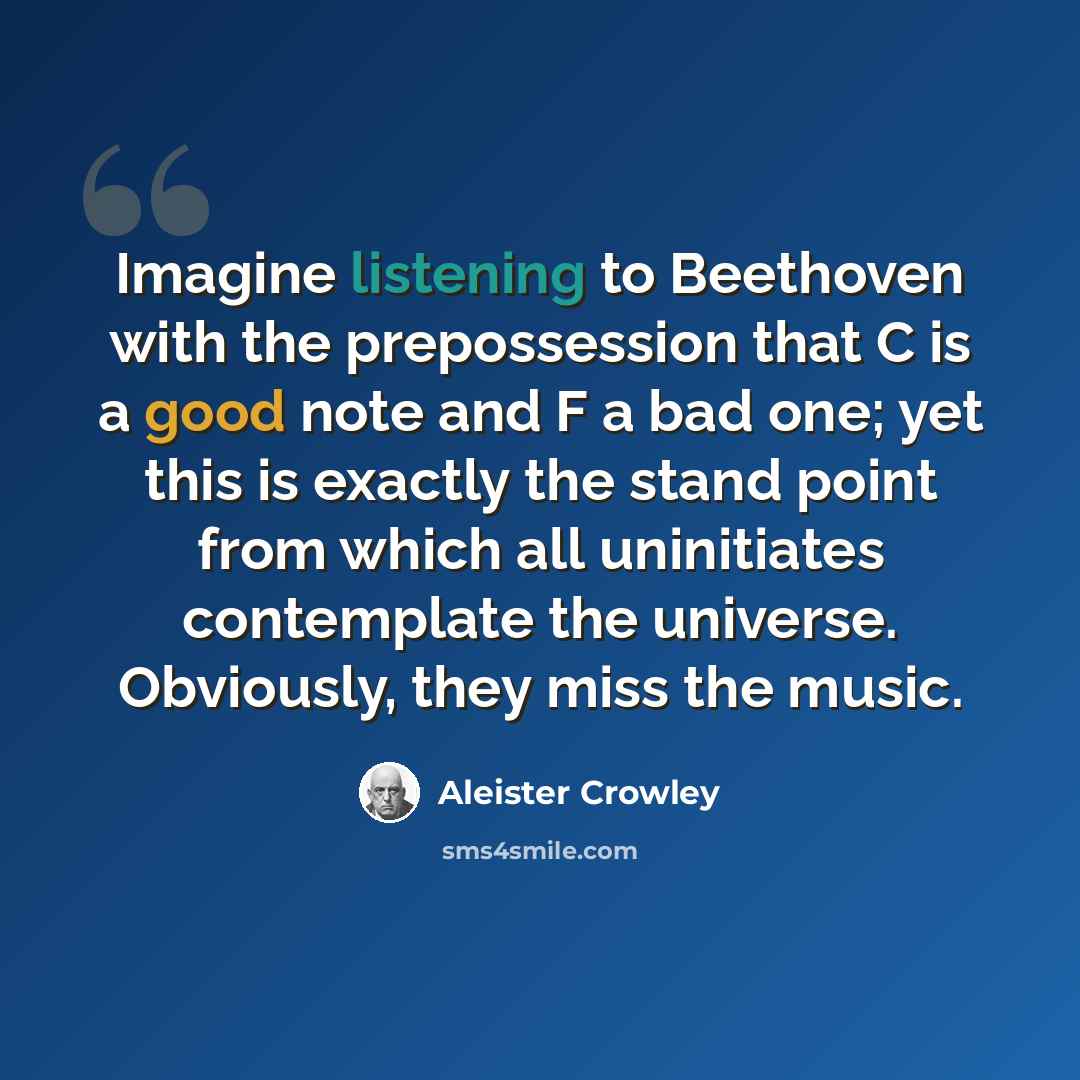 “Imagine listening to Beethoven with the prepossession that C is a good note and F a bad one; yet this is exactly the stand point from which all uninitiates contemplate the universe. Obviously, they miss the music.” quote by Aleister Crowley