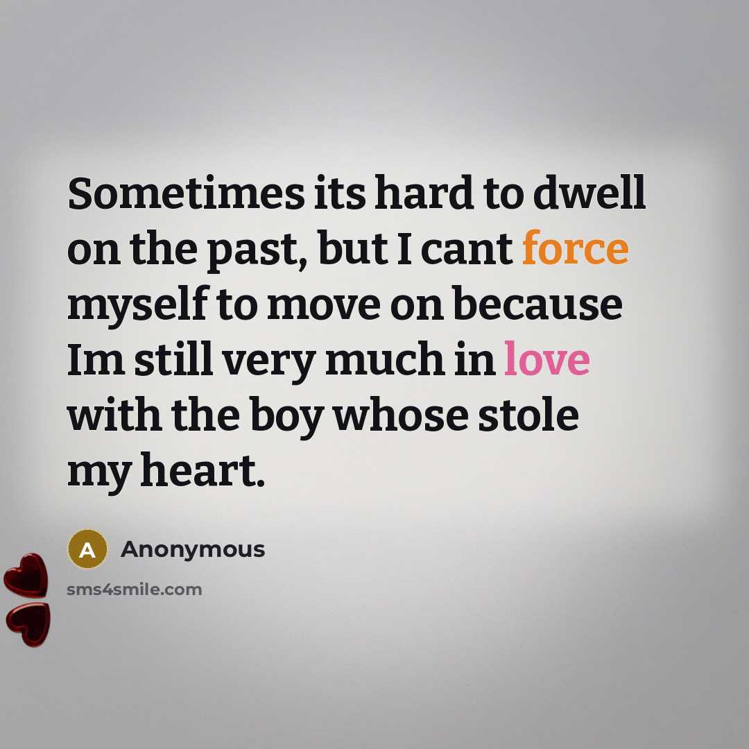 “Sometimes its hard to dwell on the past, but I cant force myself to move on because Im still very much in love with the boy whose stole my heart.” quote by Anonymous