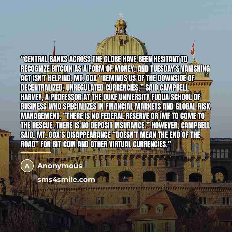 “Central banks across the globe have been hesitant to recognize bitcoin as a form of money, and Tuesday’s vanishing act isn’t helping. Mt. Gox “reminds us of the downside of decentralized, unregulated currencies,” said Campbell Harvey, a professor at the Duke University Fuqua School of Business who…” quote by Anonymous