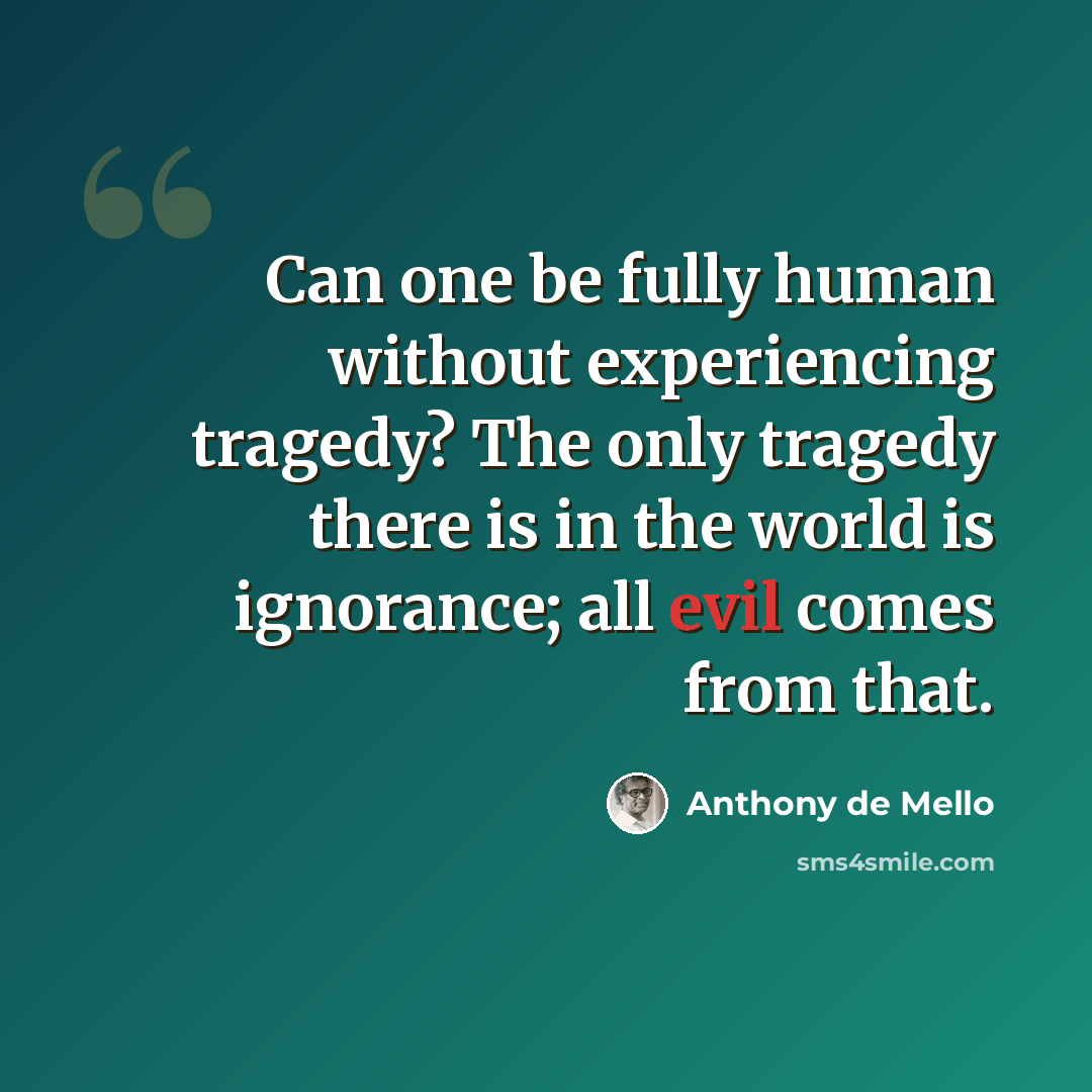 “Can one be fully human without experiencing tragedy? The only tragedy there is in the world is ignorance; all evil comes from that.” quote by Anthony de Mello