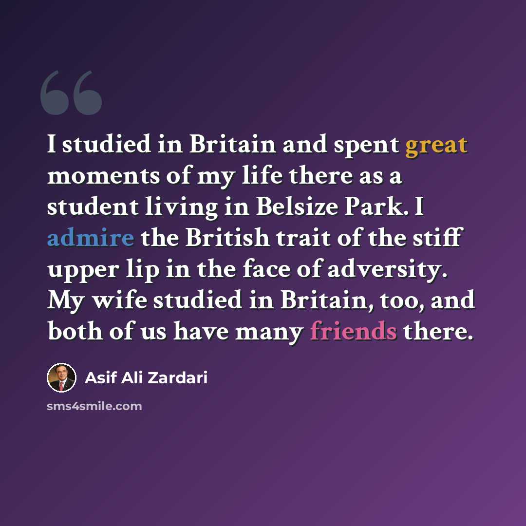 “I studied in Britain and spent great moments of my life there as a student living in Belsize Park. I admire the British trait of the stiff upper lip in the face of adversity. My wife studied in Britain, too, and both of us have many friends there.” quote by Asif Ali Zardari