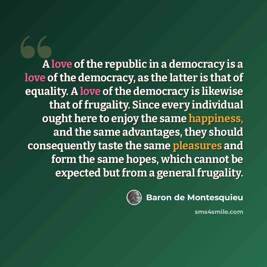 “A love of the republic in a democracy is a love of the democracy, as the latter is that of equality. A love of the democracy is likewise that of frugality. Since every individual ought here to enjoy the same happiness, and the same advantages, they should consequently taste the same pleasures and…” quote by Baron de Montesquieu