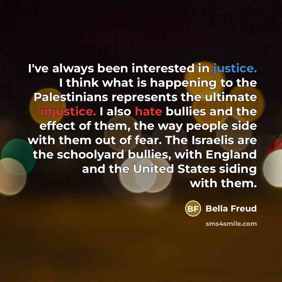“I've always been interested in justice. I think what is happening to the Palestinians represents the ultimate injustice. I also hate bullies and the effect of them, the way people side with them out of fear. The Israelis are the schoolyard bullies, with England and the United States siding with…” quote by Bella Freud