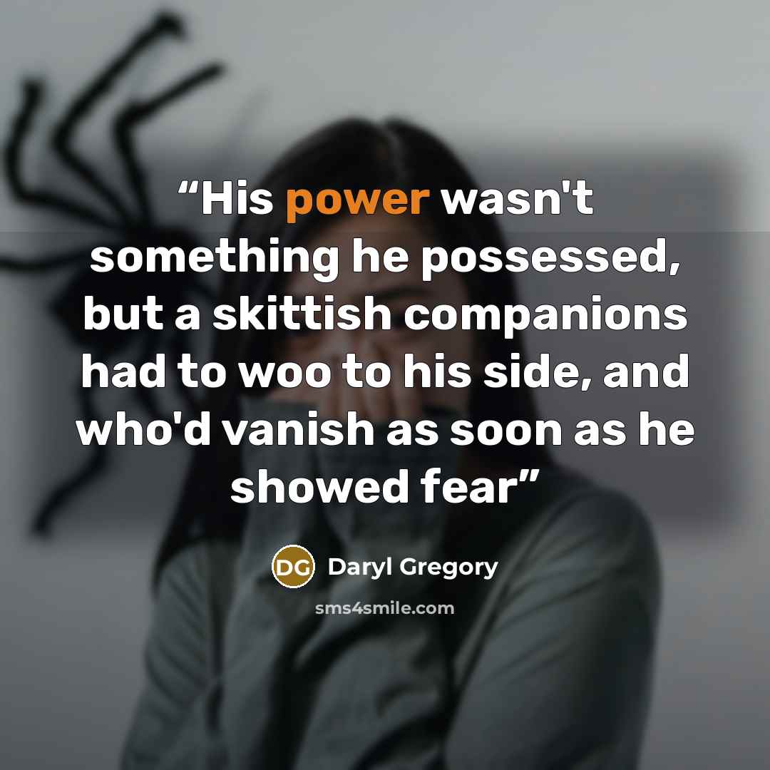 “His power wasn't something he possessed, but a skittish companions had to woo to his side, and who'd vanish as soon as he showed fear” quote by Daryl Gregory