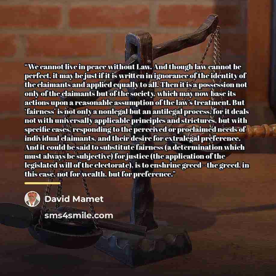“We cannot live in peace without Law. And though law cannot be perfect, it may be just if it is written in ignorance of the identity of the claimants and applied equally to all. Then it is a possession not only of the claimants but of the society, which may now base its actions upon a reasonable…” quote by David Mamet