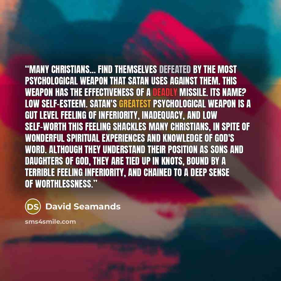 “Many Christians... find themselves defeated by the most psychological weapon that Satan uses against them. This weapon has the effectiveness of a deadly missile. Its name? Low self-esteem. Satan's greatest psychological weapon is a gut level feeling of inferiority, inadequacy, and low self-worth…” quote by David Seamands