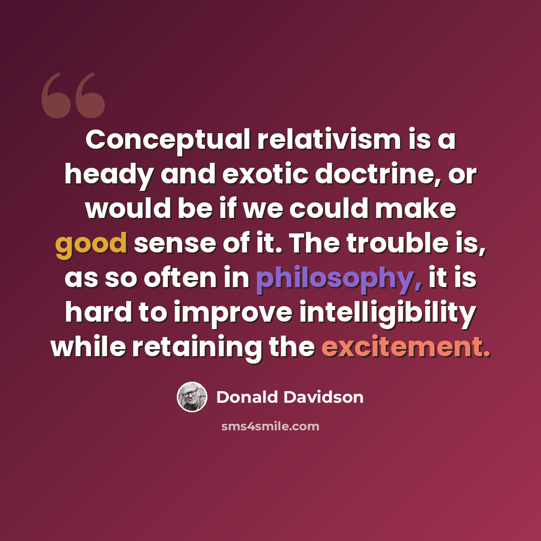 “Conceptual relativism is a heady and exotic doctrine, or would be if we could make good sense of it. The trouble is, as so often in philosophy, it is hard to improve intelligibility while retaining the excitement.” quote by Donald Davidson