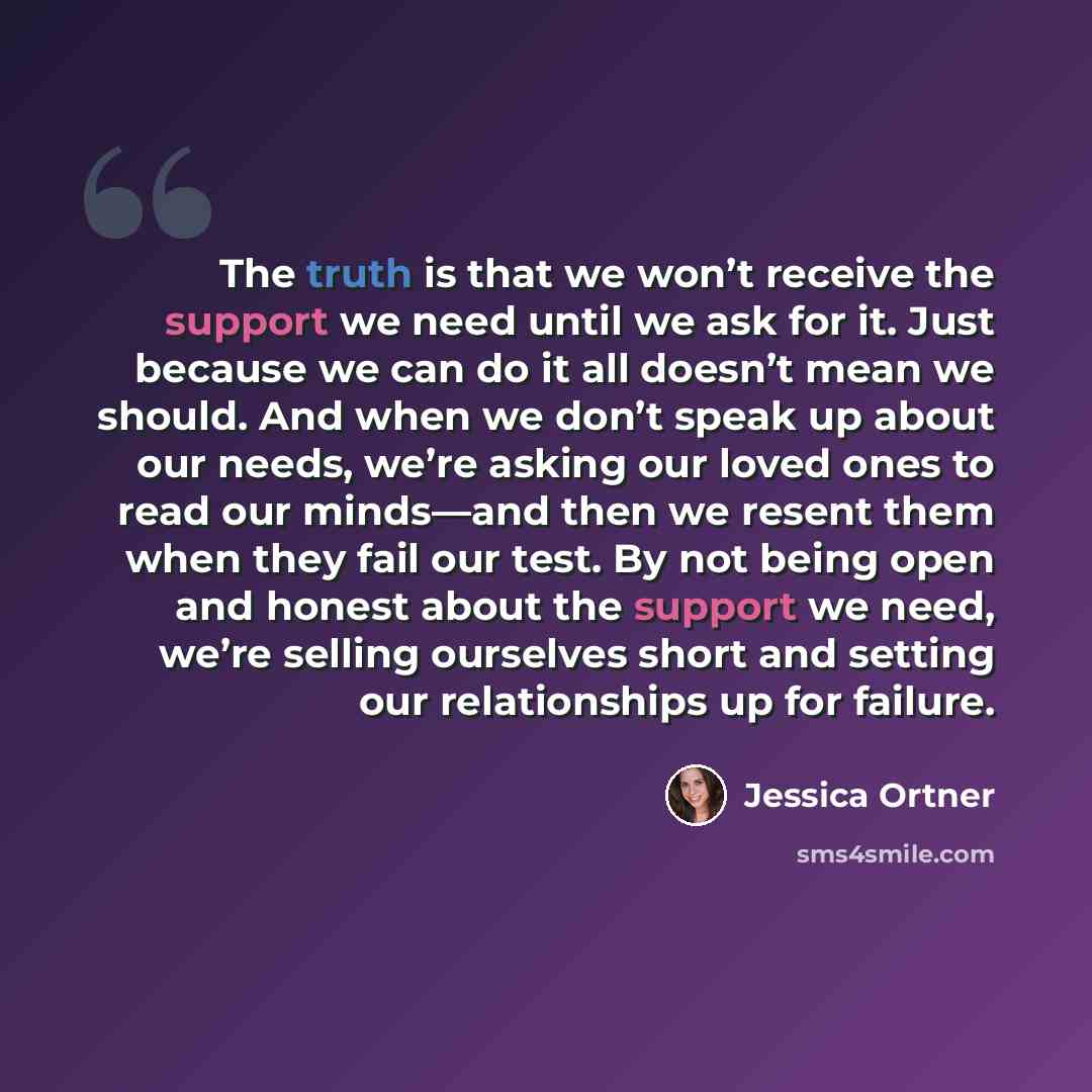 “The truth is that we won’t receive the support we need until we ask for it. Just because we can do it all doesn’t mean we should. And when we don’t speak up about our needs, we’re asking our loved ones to read our minds—and then we resent them when they fail our test. By not being open and honest…” quote by Jessica Ortner