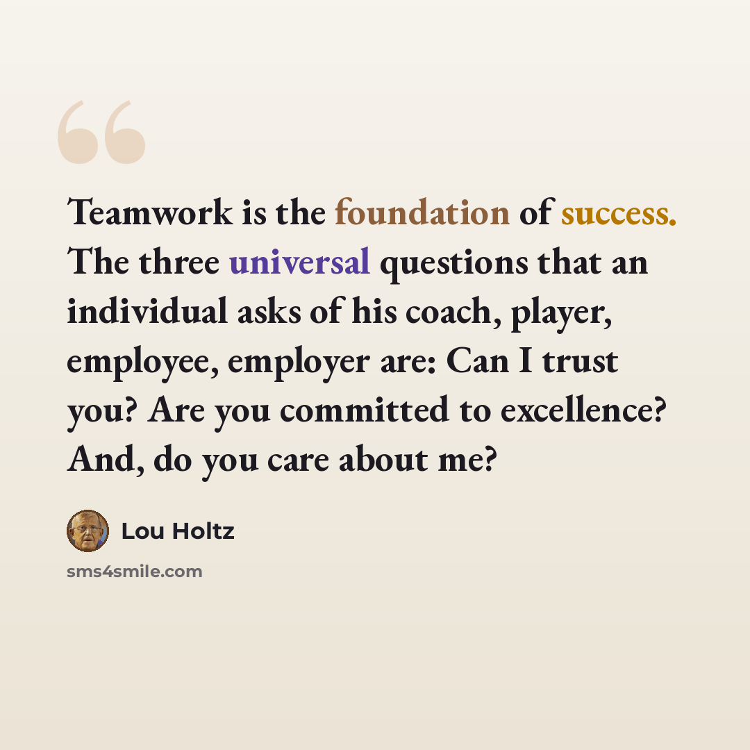 “Teamwork is the foundation of success. The three universal questions that an individual asks of his coach, player, employee, employer are: Can I trust you? Are you committed to excellence? And, do you care about me?” quote by Lou Holtz