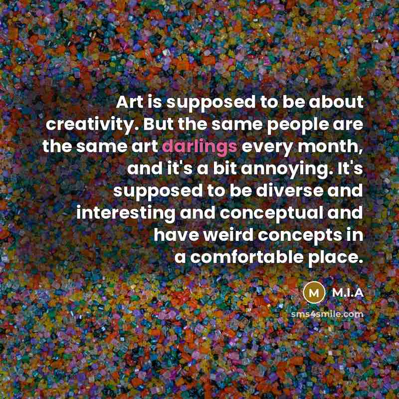 “Art is supposed to be about creativity. But the same people are the same art darlings every month, and it's a bit annoying. It's supposed to be diverse and interesting and conceptual and have weird concepts in a comfortable place.” quote by M.I.A