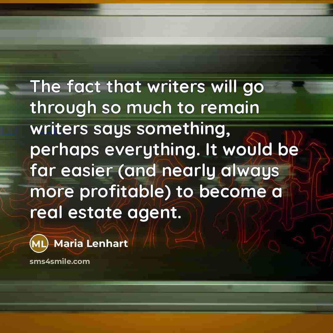 “The fact that writers will go through so much to remain writers says something, perhaps everything. It would be far easier (and nearly always more profitable) to become a real estate agent.” quote by Maria Lenhart