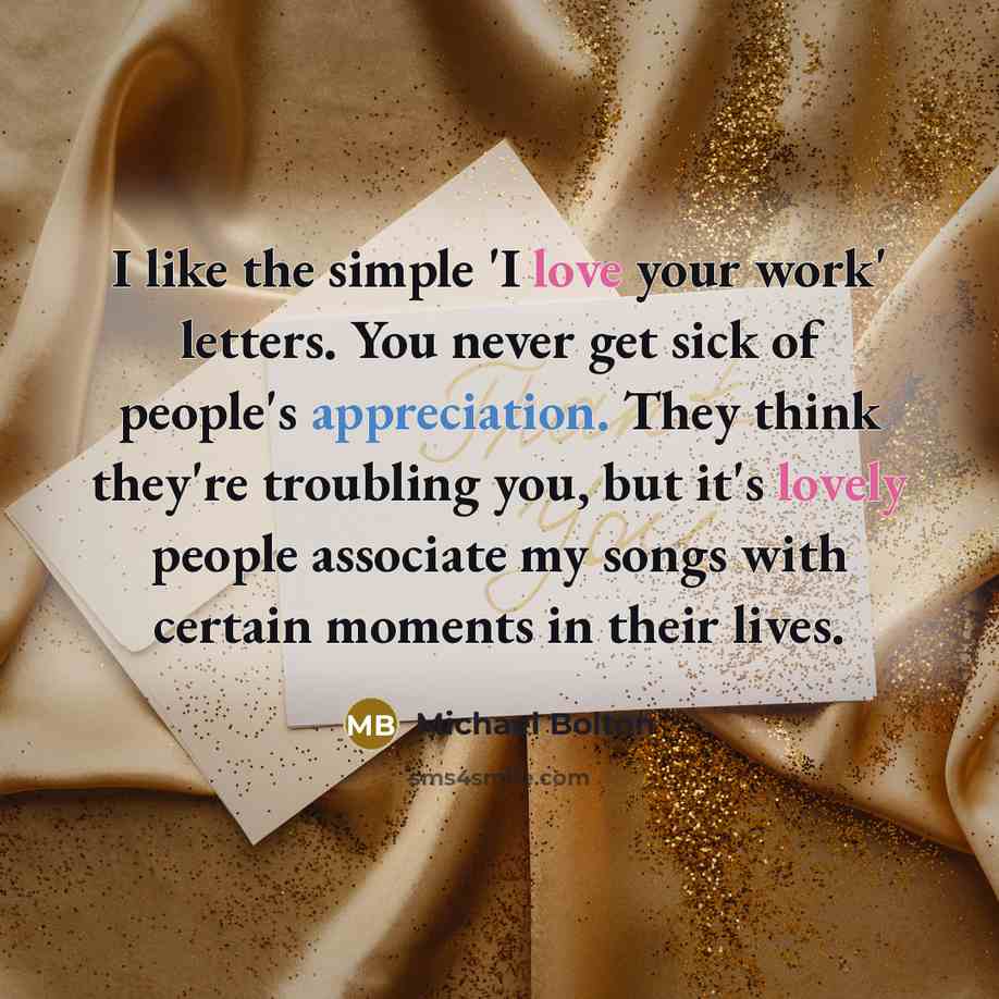 “I like the simple 'I love your work' letters. You never get sick of people's appreciation. They think they're troubling you, but it's lovely people associate my songs with certain moments in their lives.” quote by Michael Bolton