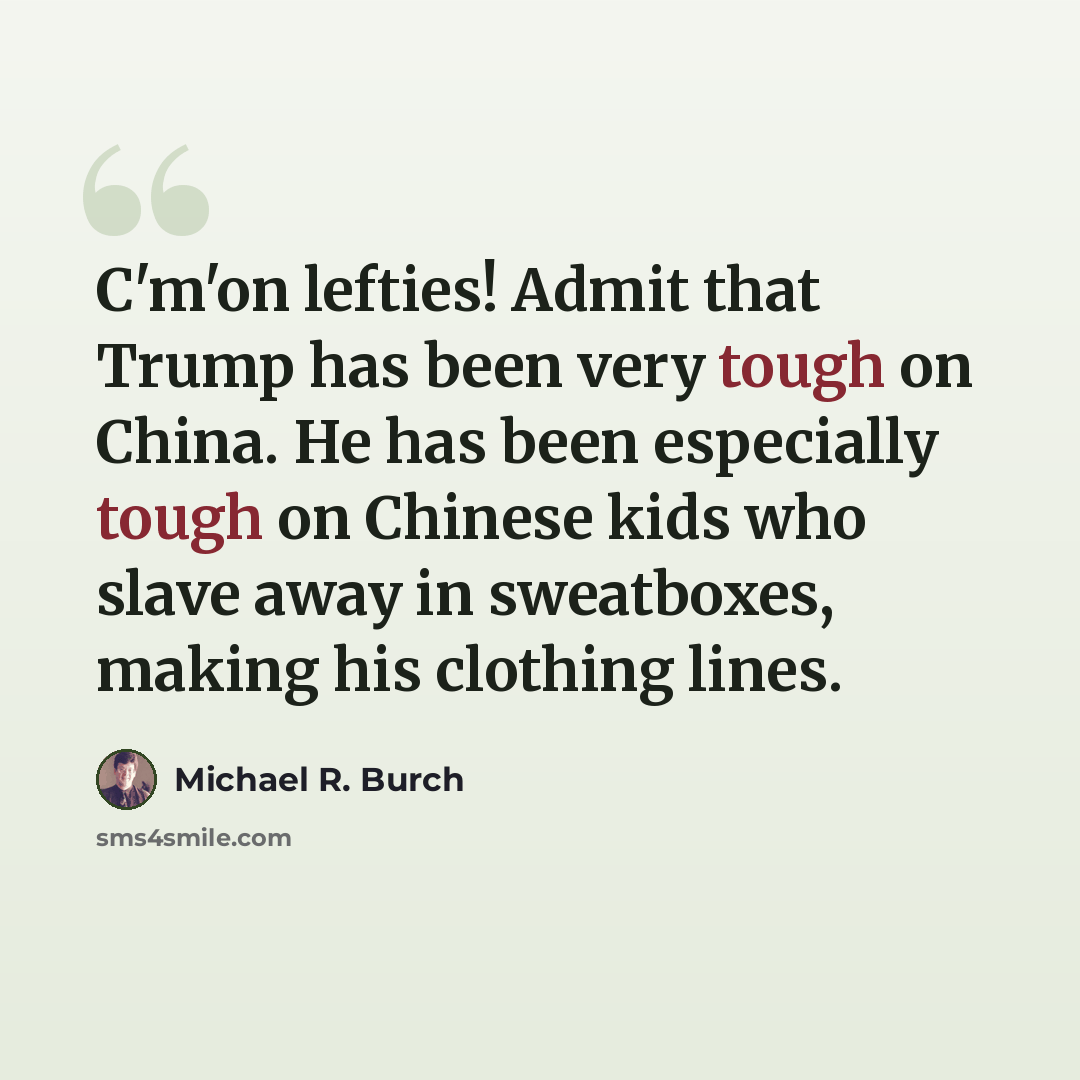“C'm'on lefties! Admit that Trump has been very tough on China. He has been especially tough on Chinese kids who slave away in sweatboxes, making his clothing lines.” quote by Michael R. Burch