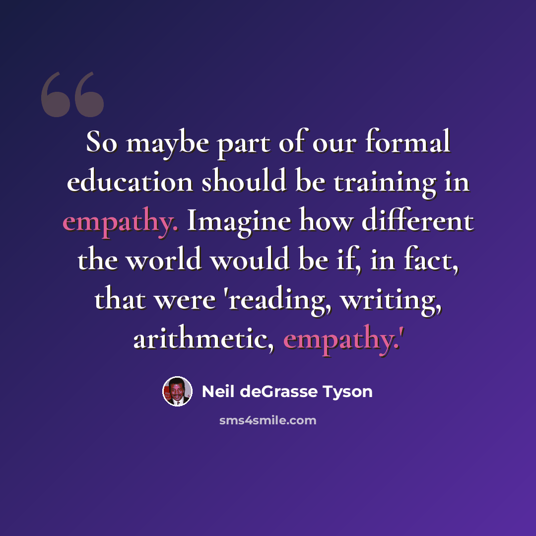 “So maybe part of our formal education should be training in empathy. Imagine how different the world would be if, in fact, that were 'reading, writing, arithmetic, empathy.'” quote by Neil deGrasse Tyson