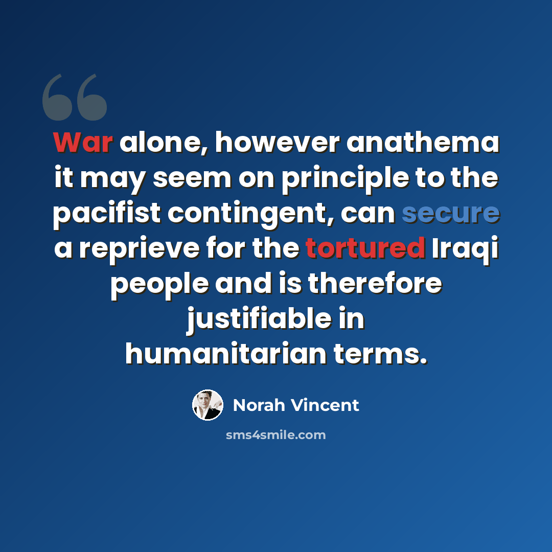 “War alone, however anathema it may seem on principle to the pacifist contingent, can secure a reprieve for the tortured Iraqi people and is therefore justifiable in humanitarian terms.” quote by Norah Vincent
