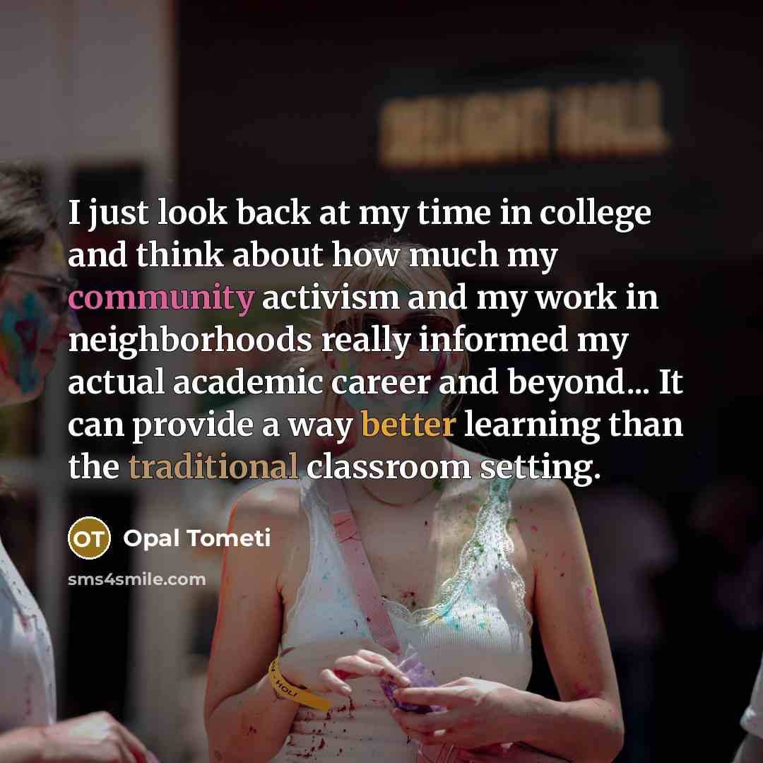 “I just look back at my time in college and think about how much my community activism and my work in neighborhoods really informed my actual academic career and beyond... It can provide a way better learning than the traditional classroom setting.” quote by Opal Tometi