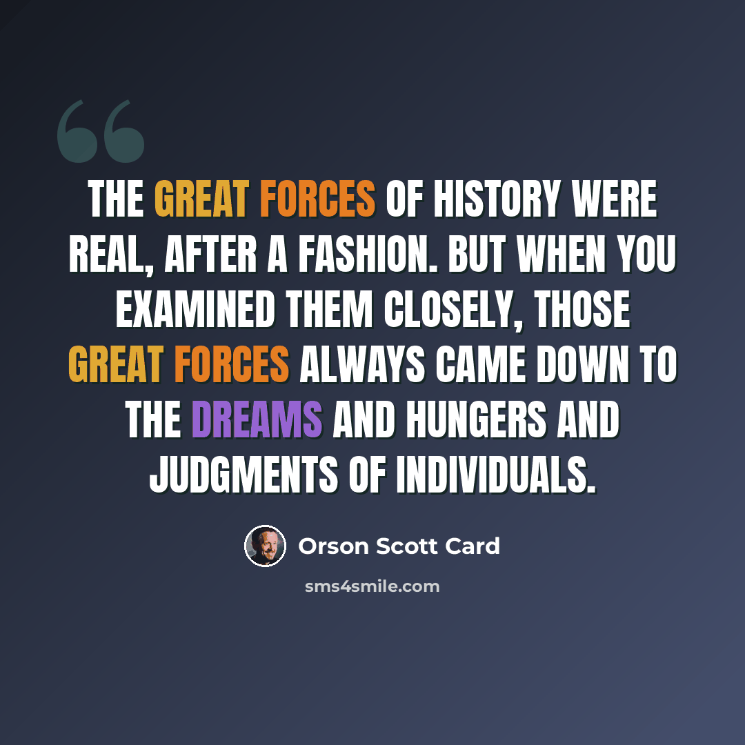 “The great forces of history were real, after a fashion. But when you examined them closely, those great forces always came down to the dreams and hungers and judgments of individuals.” quote by Orson Scott Card