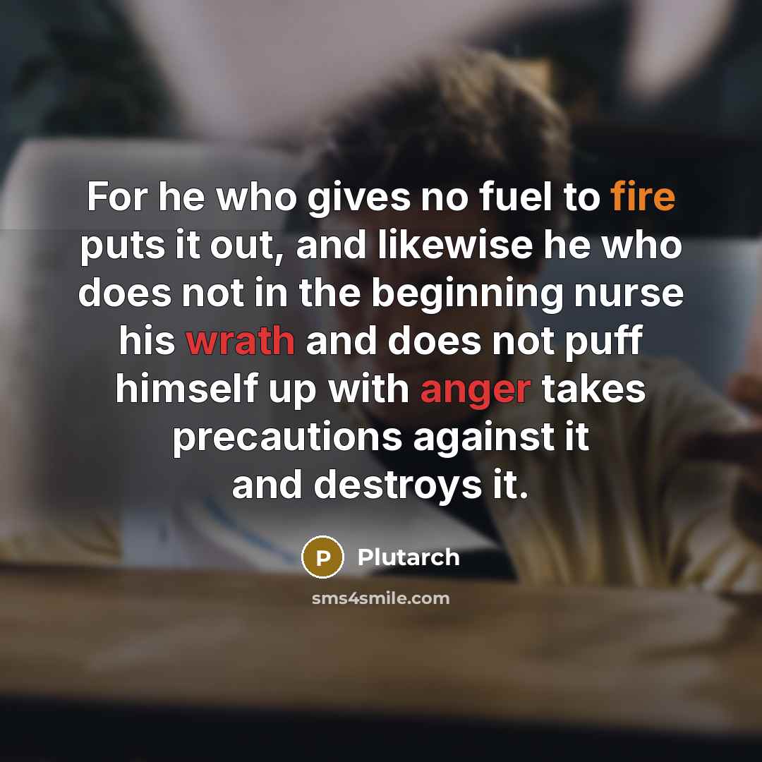 “For he who gives no fuel to fire puts it out, and likewise he who does not in the beginning nurse his wrath and does not puff himself up with anger takes precautions against it and destroys it.” quote by Plutarch