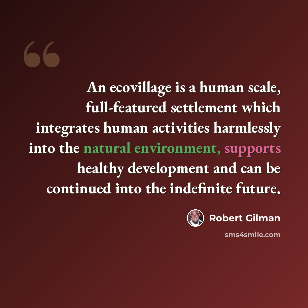“An ecovillage is a human scale, full-featured settlement which integrates human activities harmlessly into the natural environment, supports healthy development and can be continued into the indefinite future.” quote by Robert Gilman
