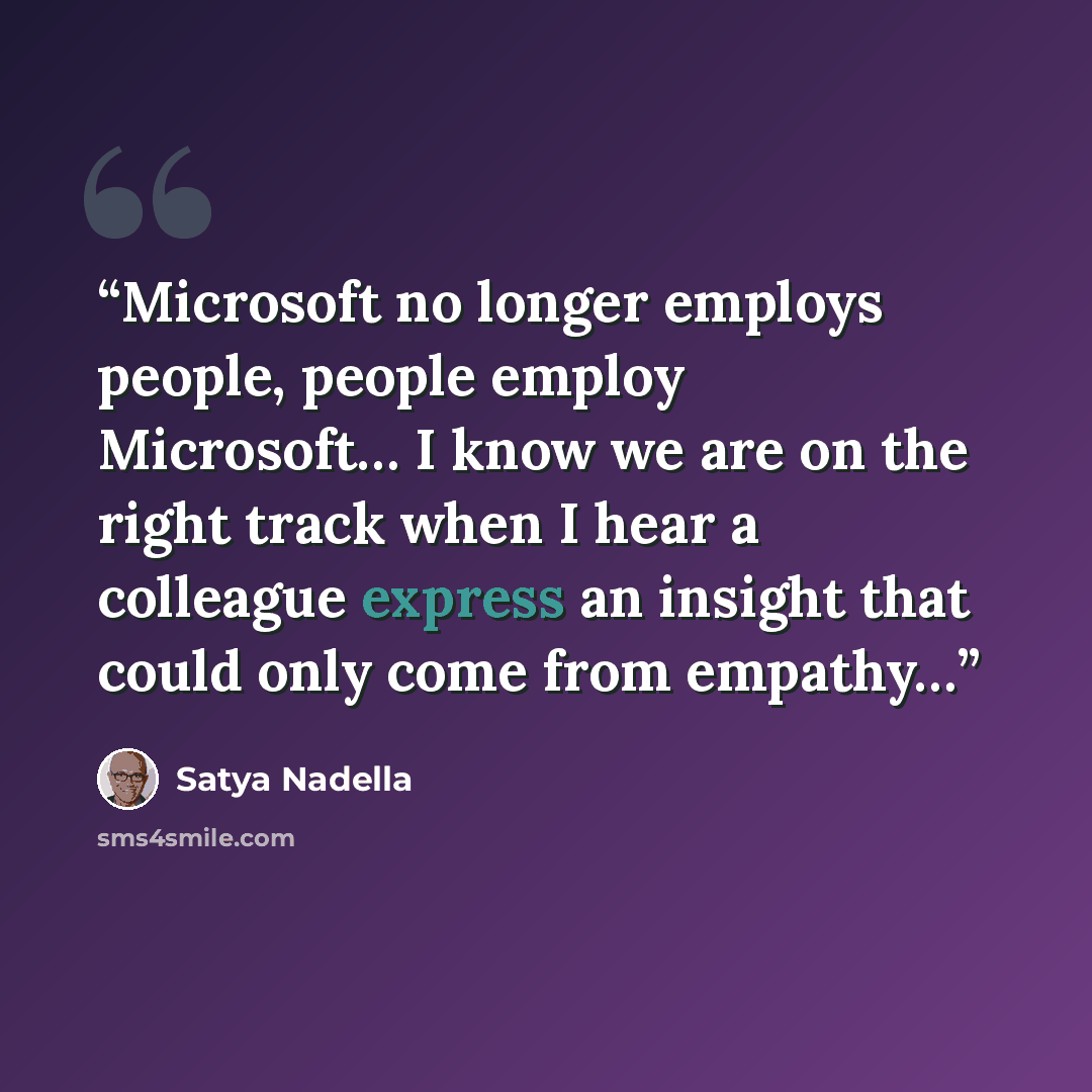 “Microsoft no longer employs people, people employ Microsoft… I know we are on the right track when I hear a colleague express an insight that could only come from empathy…” quote by Satya Nadella