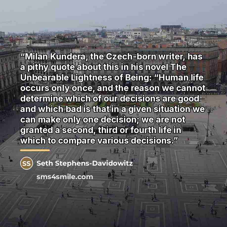 “Milan Kundera, the Czech-born writer, has a pithy quote about this in his novel The Unbearable Lightness of Being: “Human life occurs only once, and the reason we cannot determine which of our decisions are good and which bad is that in a given situation we can make only one decision; we are not…” quote by Seth Stephens-Davidowitz