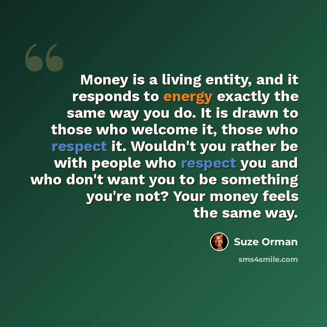 “Money is a living entity, and it responds to energy exactly the same way you do. It is drawn to those who welcome it, those who respect it. Wouldn't you rather be with people who respect you and who don't want you to be something you're not? Your money feels the same way.” quote by Suze Orman
