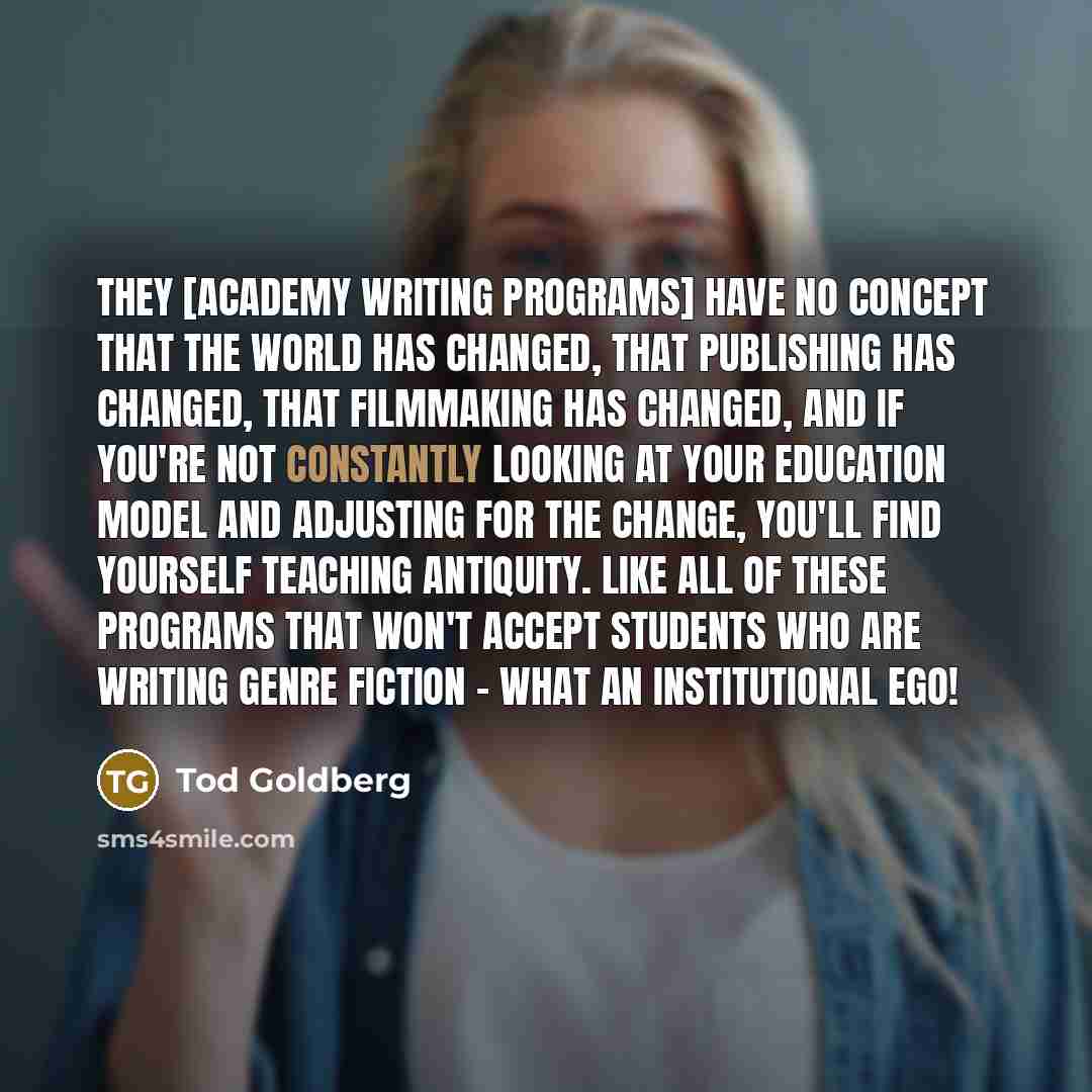 “They [academy writing programs] have no concept that the world has changed, that publishing has changed, that filmmaking has changed, and if you're not constantly looking at your education model and adjusting for the change, you'll find yourself teaching antiquity. Like all of these programs that…” quote by Tod Goldberg