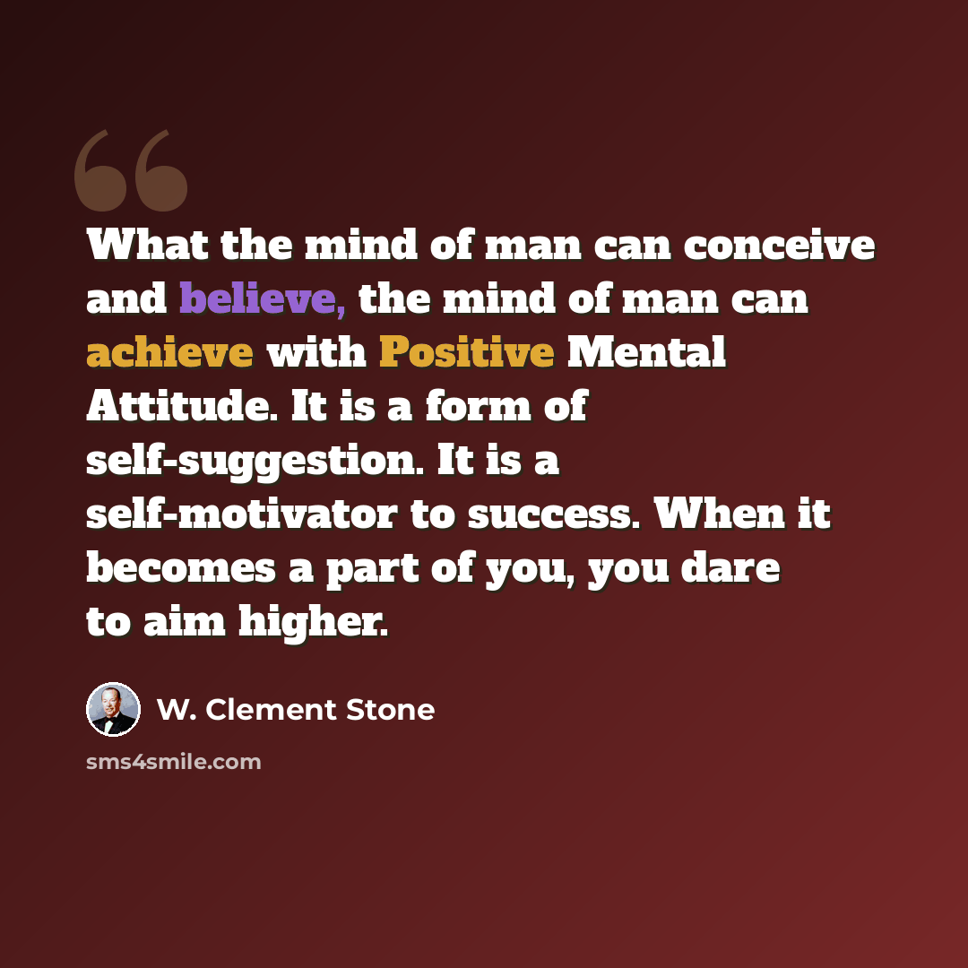“What the mind of man can conceive and believe, the mind of man can achieve with Positive Mental Attitude. It is a form of self-suggestion. It is a self-motivator to success. When it becomes a part of you, you dare to aim higher.” quote by W. Clement Stone