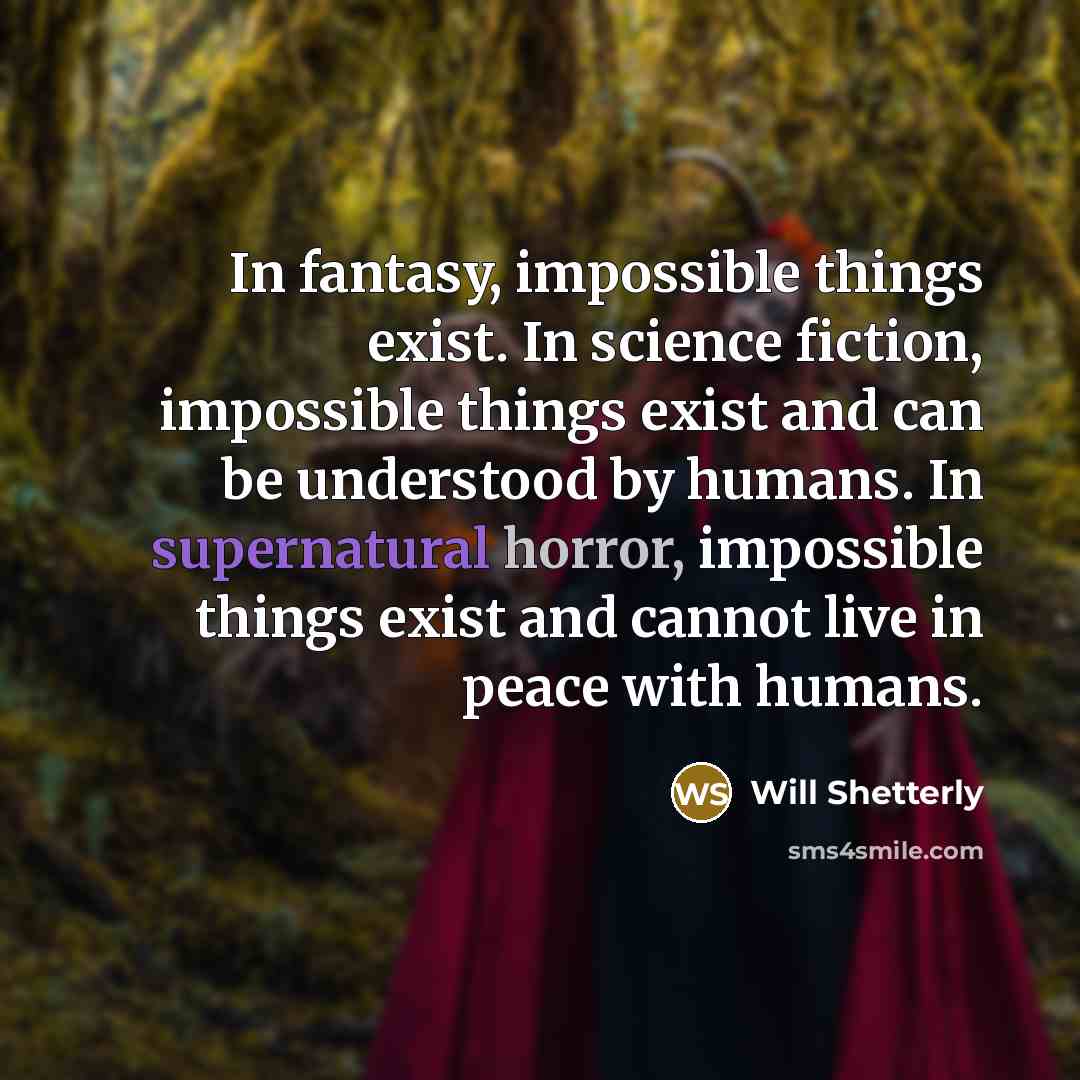 “In fantasy, impossible things exist. In science fiction, impossible things exist and can be understood by humans. In supernatural horror, impossible things exist and cannot live in peace with humans.” quote by Will Shetterly