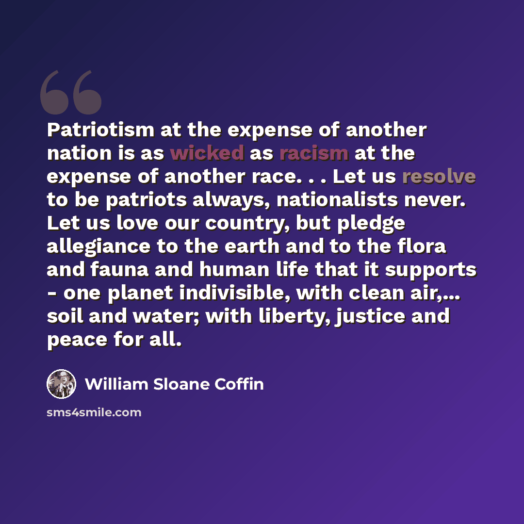 “Patriotism at the expense of another nation is as wicked as racism at the expense of another race. . . Let us resolve to be patriots always, nationalists never. Let us love our country, but pledge allegiance to the earth and to the flora and fauna and human life that it supports - one planet…” quote by William Sloane Coffin