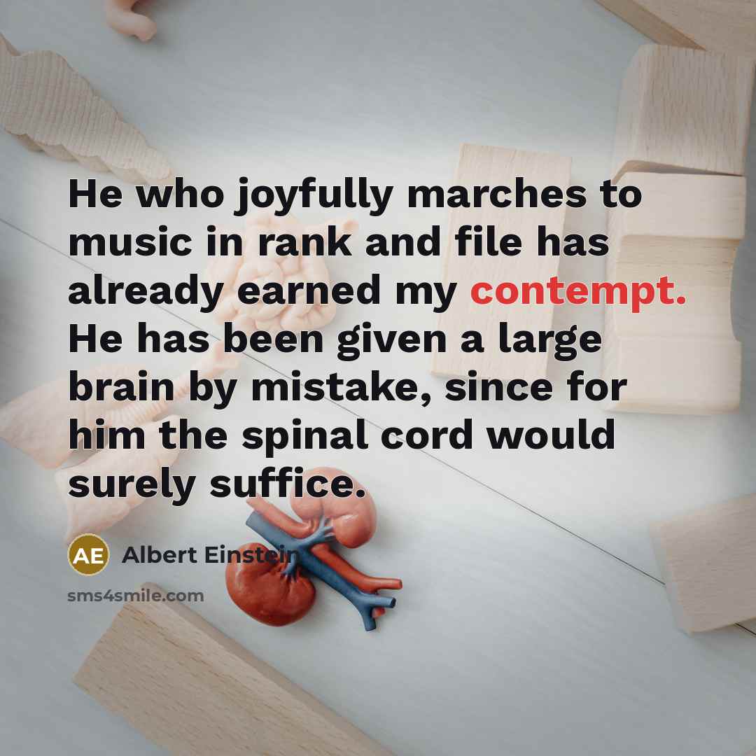 “He who joyfully marches to music in rank and file has already earned my contempt. He has been given a large brain by mistake, since for him the spinal cord would surely suffice.” quote by Albert Einstein