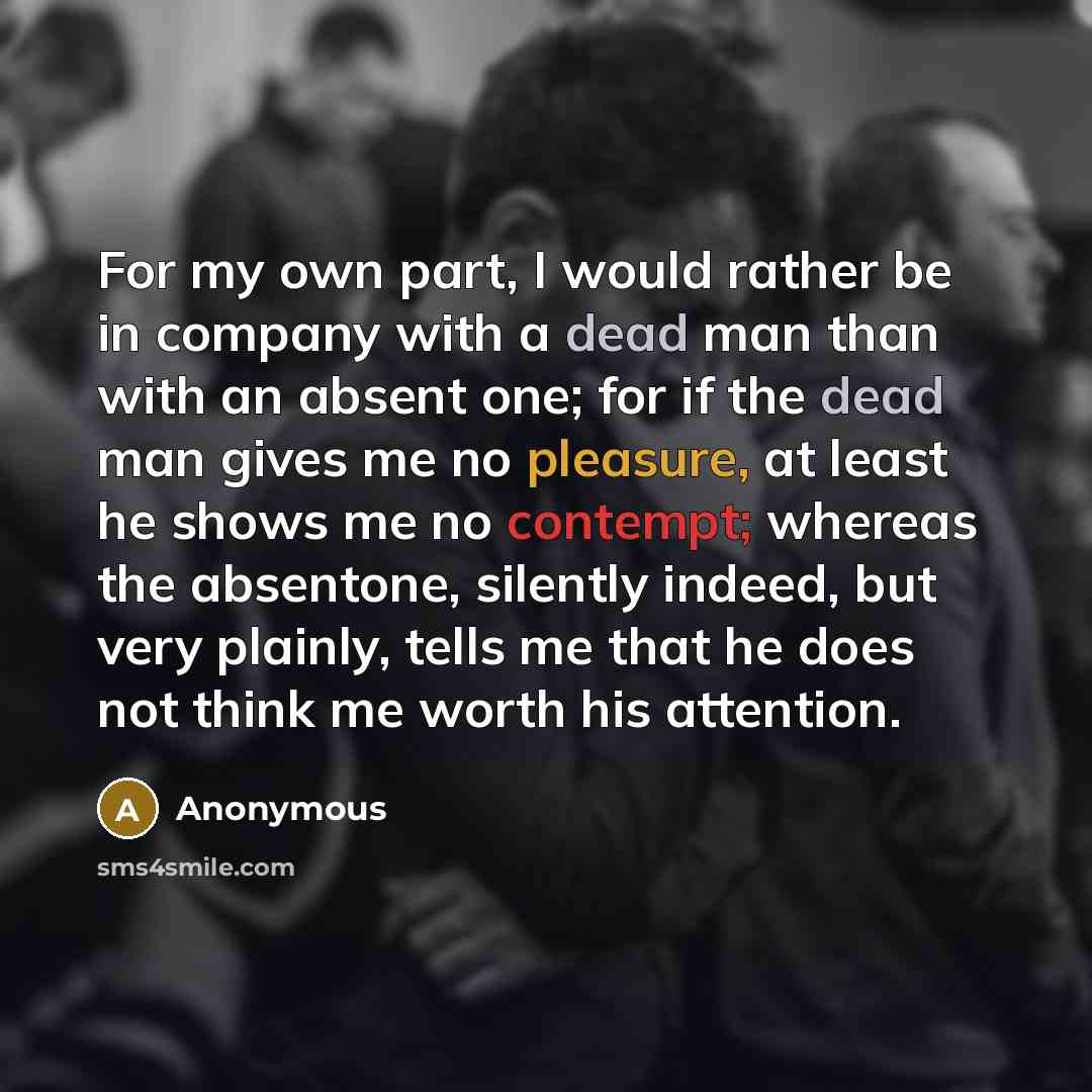 “For my own part, I would rather be in company with a dead man than with an absent one; for if the dead man gives me no pleasure, at least he shows me no contempt; whereas the absentone, silently indeed, but very plainly, tells me that he does not think me worth his attention.” quote by Anonymous
